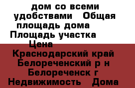 дом со всеми удобствами › Общая площадь дома ­ 80 › Площадь участка ­ 12 › Цена ­ 2 200 000 - Краснодарский край, Белореченский р-н, Белореченск г. Недвижимость » Дома, коттеджи, дачи продажа   . Краснодарский край